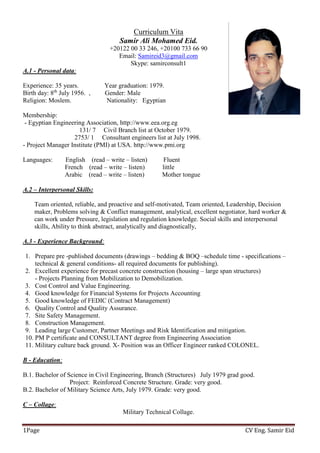 CV Eng. Samir EidPage1
Curriculum Vita
Samir Ali Mohamed Eid.
+20122 00 33 246, +20100 733 66 90
Email: Samireid3@gmail.com
Skype: samirconsult1
:Personal data-1.A
Experience: 35 years. Year graduation: 1979.
, Gender: Male1956.Julyth
8Birth day:
Religion: Moslem. Nationality: Egyptian
Membership:
- Egyptian Engineering Association, http://www.eea.org.eg
131/ 7 Civil Branch list at October 1979.
2753/ 1 Consultant engineers list at July 1998.
- Project Manager Institute (PMI) at USA. http://www.pmi.org
Languages: English (read – write – listen) Fluent
French (read – write – listen) little
Arabic (read – write – listen) Mother tongue
Skills:ersonalInterp–2.A
Team oriented, reliable, and proactive and self-motivated, Team oriented, Leadership, Decision
maker, Problems solving & Conflict management, analytical, excellent negotiator, hard worker &
can work under Pressure, legislation and regulation knowledge. Social skills and interpersonal
skills, Ability to think abstract, analytically and diagnostically,
:Experience Background-A.3
1. Prepare pre -published documents (drawings – bedding & BOQ –schedule time - specifications –
technical & general conditions- all required documents for publishing).
2. Excellent experience for precast concrete construction (housing – large span structures)
- Projects Planning from Mobilization to Demobilization.
3. Cost Control and Value Engineering.
4. Good knowledge for Financial Systems for Projects Accounting
5. Good knowledge of FEDIC (Contract Management)
6. Quality Control and Quality Assurance.
7. Site Safety Management.
8. Construction Management.
9. Leading large Customer, Partner Meetings and Risk Identification and mitigation.
10. PM P certificate and CONSULTANT degree from Engineering Association
11. Military culture back ground. X- Position was an Officer Engineer ranked COLONEL.
:Education-B
B.1. Bachelor of Science in Civil Engineering, Branch (Structures) July 1979 grad good.
Project: Reinforced Concrete Structure. Grade: very good.
B.2. Bachelor of Military Science Arts, July 1979. Grade: very good.
:Collage–C
Military Technical Collage.
 
