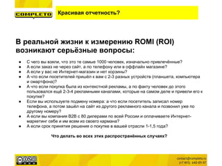 Красивая отчетность?
В реальной жизни к измерению ROMI (ROI)
возникают серьёзные вопросы:
● С чего вы взяли, что это те самые 1000 человек, изначально привлечённые?
● А если заказ не через сайт, а по телефону или в оффлайн магазине?
● А если у вас не Интернет-магазин и нет корзины?
● А что если посетителей пришёл к вам с 2-3 разных устройств (планшета, компьютера
и смартфона)?
● А что если покупка была из контекстной рекламы, а по факту человек до этого
пользовался ещё 2-3-4 рекламными каналами, которые на самом деле и привели его к
покупке?
● Если вы используете подмену номера: а что если посетитель записал номер
телефона, а потом зашёл на сайт из другого рекламного канала и позвонил уже по
другому номеру?
● А если вы компания B2B с 80 дилерами по всей России и оплачиваете Интернет-
маркетинг себе и им всем из своего кармана?
● А если срок принятия решения о покупке в вашей отрасли 1-1,5 года?
Что делать во всех этих распространённых случаях?
 