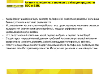 Анализ телефонных звонков с сайта до продаж - в
B2C и B2B.
● Какой может и должна быть система телефонной аналитики рекламы, если ваш
бизнес успешен и активно развивается
● Исследование: как на практике работают все существующие массовые сервисы
телефонной аналитики и какие проблемы мешают эффективному
использованию этих систем
● Что делать вашей компании: какой сервис выбрать и сервис ли вообще?
● Существуют ли решения найденных проблем? Как в итоге успешной компании
эффективно измерять рекламу, заканчивающуюся телефонным звонком.
● Практические примеры нестандартного применения телефонной аналитики при
стыковке её с Интернет-маркетингом. Интересные решения из нашей практики.
 