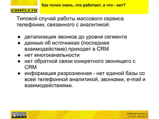 Как точно знать, что работает, а что - нет?
Типовой случай работы массового сервиса
телефонии, связанного с аналитикой:
● детализация звонков до уровня сегмента
● данные об источниках (последнее
взаимодействие) приходят в CRM
● нет многоканальности
● нет обратной связи конкретного звонящего с
CRM
● информация разрозненная - нет единой базы со
всей телефонной аналитикой, звонками, e-mail и
взаимодействиями.
 