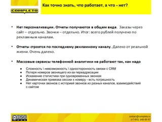 Как точно знать, что работает, а что - нет?
● Сложность  невозможность  односторонность связки с CRM
● Потеря номеров звонящего из-за переадресации
● Искажение статистики при одновременных звонках
● Динамическая привязка сессии к номеру - есть погрешность
● Нет карточки звонков с историей звонков из разных каналов, взаимодействий
с сайтом
 