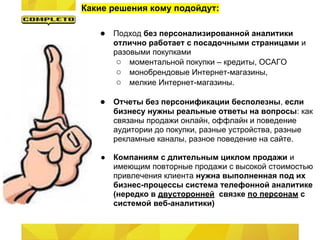 Какие решения кому подойдут:
● Подход без персонализированной аналитики
отлично работает с посадочными страницами и
разовыми покупками
○ моментальной покупки – кредиты, ОСАГО
○ монобрендовые Интернет-магазины,
○ мелкие Интернет-магазины.
● Отчеты без персонификации бесполезны, если
бизнесу нужны реальные ответы на вопросы: как
связаны продажи онлайн, оффлайн и поведение
аудитории до покупки, разные устройства, разные
рекламные каналы, разное поведение на сайте.
● Компаниям с длительным циклом продажи и
имеющим повторные продажи с высокой стоимостью
привлечения клиента нужна выполненная под их
бизнес-процессы система телефонной аналитике
(нередко в двусторонней связке по персонам с
системой веб-аналитики)
 