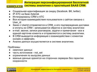 Измерение эффективности Интернет-маркетинга
Интеграция персонифицированной бесплатной
системы аналитики с простейшей SAAS CRM:
● Социальная идентификация за скидку (facebook. ВК, twitter)
● IP АТС на базе Asterisk
● Интегрированы CRM и АТС
● Вся история взаимодействия пользователя с сайтом связана с
User_id
● Заказ с Userid отправляется в CRM, а его подтверждение доставки
и оплаты из CRM - записывается обратно в систему аналитики
● e-mail. звонки, записи разговоров, задачи и примечания - все в
единой карточке клиента и отправляются в систему аналитики.
● В CRM выводится информация о взаимодействии с клиентом
онлайн и оффлайн.
● Анализ данных осуществляется в системе аналитики.
Проблемы:
● семплинг данных
● часть источников - not_set
● ограничения по выгрузке данных
● важные данные хранятся на сторонних серверах без гарантии
сохранности
 