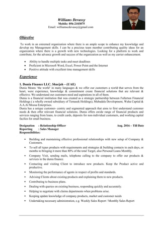 Williams Devassy
Mobile: 056-2103875
Email: williamscdevassy@gmail.com
Objective
To work in an esteemed organization where there is an ample scope to enhance my knowledge and
develop my Management skills. I can be a precious team member contributing quality ideas for an
organization where there is a growth with new technologies. Looking for a platform to work and
contribute, for the advance growth and success of the organization as well as my carrier enhancement.
 Ability to handle multiple tasks and meet deadlines
 Proficient in Microsoft Word, Excel, Power Point and the Internet
 Positive attitude with excellent time management skills
Experience
1. Dunia Finance LLC. Sharjah – (UAE)
Dunia Means ‘the world’ in many languages & we offer our customers a world that serves from the
heart, were experience, knowledge & commitment create financial solutions that are relevant &
effective. We understand our customers need and aspirations in all of them.
Dunia is a financial institution that was created as a strategic partnership between Fullerton Financial
Holdings ( a wholly owned subsidiary of Temasek Holdings), Mubadala Development, Waha Captial &
A.A.Al Moosa Enterprises.
Dunia has a unique customer- centric and segmented approach that aims to first understand customer
needs & then offer relevant financial solutions. Dunia offers awide range of financial products and
services ranging from loans, to credit cards, deposits for non-individual customers, and working capital
facilies for small business.
Designation : Relationship Officer Aug. 2016 – Till Date
Reporting : Sales Manager
Responsibilities:
 Building and maintaining effective professional relationships with new setup of Company &
Customers.
 To sell all types products with requirements and strategies & building contacts in each days, or
months to bringing it more than 80% of the total Target, also Personal Loans Monthly.
 Company Visit, sending mails, telephone calling to the company to offer our products &
services in the dunia finance.
 Contacting and visiting Client to introduce new products. Keep the Product active and
productive.
 Monitoring the performance of agents in respect of profits and standards.
 Advising Clients about existing products and explaining them to new products.
 Contributing to business plans.
 Dealing with queries on existing business, responding quickly and accurately.
 Helping to negotiate with claims departments when problems arise.
 Keeping update knowledge of company products, market and customer needs
 Undertaking necessary administration, e.g. Weekly Sales Report / Monthly Sales Report
 