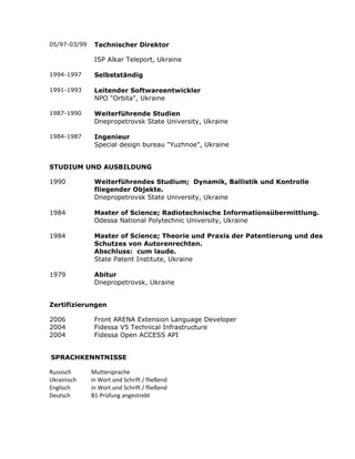 05/97-03/99 Technischer Direktor
ISP Alkar Teleport, Ukraine
1994-1997 Selbstständig
1991-1993 Leitender Softwareentwickler
NPO "Orbita", Ukraine
1987-1990 Weiterführende Studien
Dnepropetrovsk State University, Ukraine
1984-1987 Ingenieur
Special design bureau "Yuzhnoe", Ukraine
STUDIUM UND AUSBILDUNG
1990 Weiterführendes Studium; Dynamik, Ballistik und Kontrolle
fliegender Objekte.
Dnepropetrovsk State University, Ukraine
1984 Master of Science; Radiotechnische Informationsübermittlung.
Odessa National Polytechnic University, Ukraine
1984 Master of Science; Theorie und Praxis der Patentierung und des
Schutzes von Autorenrechten.
Abschluss: cum laude.
State Patent Institute, Ukraine
1979 Abitur
Dnepropetrovsk, Ukraine
Zertifizierungen
2006 Front ARENA Extension Language Developer
2004 Fidessa V5 Technical Infrastructure
2004 Fidessa Open ACCESS API
SPRACHKENNTNISSE
Russisch Muttersprache
Ukrainisch in Wort und Schrift / fließend
Englisch in Wort und Schrift / fließend
Deutsch B1-Prüfung angestrebt
 