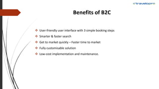 Benefits of B2C
 User-friendly user interface with 3 simple booking steps
 Smarter & faster search
 Get to market quickly – Faster time to market
 Fully customisable solution
 Low-cost implementation and maintenance.
 