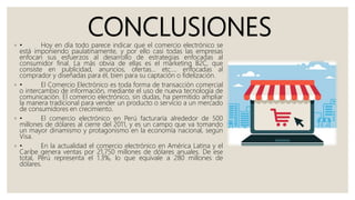 CONCLUSIONES◦ • Hoy en día todo parece indicar que el comercio electrónico se
está imponiendo paulatinamente, y por ello casi todas las empresas
enfocan sus esfuerzos al desarrollo de estrategias enfocadas al
consumidor final. La más obvia de ellas es el marketing B2C, que
consiste en publicidad, anuncios, ofertas... etc.… enfocadas al
comprador y diseñadas para él, bien para su captación o fidelización.
◦ • El Comercio Electrónico es toda forma de transacción comercial
o intercambio de información, mediante el uso de nueva tecnología de
comunicación. El comercio electrónico, sin dudas, ha permitido ampliar
la manera tradicional para vender un producto o servicio a un mercado
de consumidores en crecimiento.
◦ • El comercio electrónico en Perú facturaría alrededor de 500
millones de dólares al cierre del 2011, y es un campo que va tomando
un mayor dinamismo y protagonismo en la economía nacional, según
Visa.
◦ • En la actualidad el comercio electrónico en América Latina y el
Caribe genera ventas por 21,750 millones de dólares anuales. De ese
total, Perú representa el 1.3%, lo que equivale a 280 millones de
dólares.
 