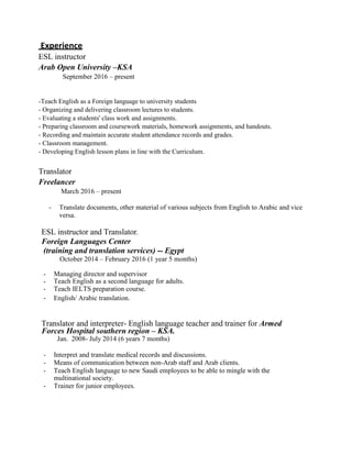 Experience
ESL instructor
Arab Open University –KSA
September 2016 – present
-Teach English as a Foreign language to university students
- Organizing and delivering classroom lectures to students.
- Evaluating a students' class work and assignments.
- Preparing classroom and coursework materials, homework assignments, and handouts.
- Recording and maintain accurate student attendance records and grades.
- Classroom management.
- Developing English lesson plans in line with the Curriculum.
Translator
Freelancer
March 2016 – present
- Translate documents, other material of various subjects from English to Arabic and vice
versa.
ESL instructor and Translator.
Foreign Languages Center
(training and translation services) -- Egypt
October 2014 – February 2016 (1 year 5 months)
- Managing director and supervisor
- Teach English as a second language for adults.
- Teach IELTS preparation course.
- English/ Arabic translation.
Translator and interpreter- English language teacher and trainer for Armed
Forces Hospital southern region – KSA.
Jan. 2008- July 2014 (6 years 7 months)
- Interpret and translate medical records and discussions.
- Means of communication between non-Arab staff and Arab clients.
- Teach English language to new Saudi employees to be able to mingle with the
multinational society.
- Trainer for junior employees.
 