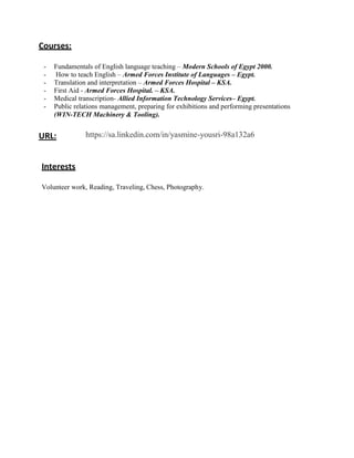 Courses:
- Fundamentals of English language teaching – Modern Schools of Egypt 2000.
- How to teach English – Armed Forces Institute of Languages – Egypt.
- Translation and interpretation – Armed Forces Hospital – KSA.
- First Aid - Armed Forces Hospital. – KSA.
- Medical transcription- Allied Information Technology Services– Egypt.
- Public relations management, preparing for exhibitions and performing presentations
(WIN-TECH Machinery & Tooling).
URL: https://sa.linkedin.com/in/yasmine-yousri-98a132a6
Interests
Volunteer work, Reading, Traveling, Chess, Photography.
 