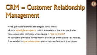 CRM = Customer Relationship
Management
•Tradução: Gerenciamentodas relações com Clientes;
• É uma estratégia de negócios voltada ao entendimento e antecipação das
necessidades dos clientes de uma empresa = Foco no Cliente!
• Seu objetivo principal é atender melhor o cliente de forma que ele seja mantido,
fique satisfeito e opte pela empresa quando tiver que fazer uma nova compra.
 