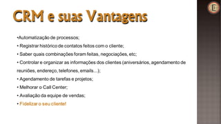 CRM e suas Vantagens
•Automatização de processos;
• Registrar histórico de contatos feitos com o cliente;
• Saber quais combinações foram feitas, negociações, etc;
• Controlar e organizar as informações dos clientes (aniversários, agendamento de
reuniões, endereço, telefones, emails...);
• Agendamento de tarefas e projetos;
• Melhorar o Call Center;
• Avaliação da equipe de vendas;
• Fidelizar o seu cliente!
 