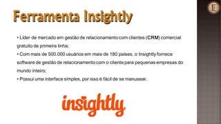 Ferramenta Insightly
• Líder de mercado em gestão de relacionamento com clientes (CRM) comercial
gratuito de primeira linha;
• Com mais de 500.000 usuários em mais de 180 países, o Insightly fornece
software de gestão de relacionamento com o cliente para pequenas empresas do
mundo inteiro;
• Possui uma interface simples, por isso é fácil de se manusear.
 