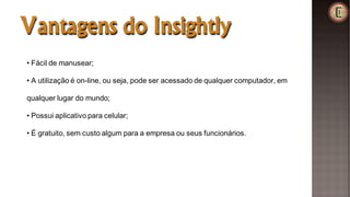 Vantagens do Insightly
• Fácil de manusear;
• A utilização é on-line, ou seja, pode ser acessado de qualquer computador, em
qualquer lugar do mundo;
• Possui aplicativo para celular;
• É gratuito, sem custo algum para a empresa ou seus funcionários.
 