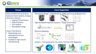 Focus
Advanced Mechanical Systems,
Hydraulic Power Systems, Energy
Conversion Systems
• Engines/Transmissions
• Hybrid Systems
• Fuel systems
• Renewable Energy
Proven Track Record
• Rapid design and
development of new
technologies
• Scalable to high volume
manufacturing
Core Expertise
Mechanical Design – Solid Modeling, GD&T, Structures & Mechanisms
High Bandwidth Hydraulic Systems – Design and Analysis
Dynamic Modeling
Analysis – Thermodynamic, Structural, Thermal, CFD, Magnetics
4
 
