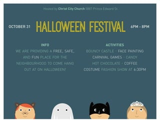 Hosted by Christ City Church 5887 Prince Edward St. 
HALLOWEEN FESTIVAL 
OCTOBER 31 6PM - 8PM 
INFO 
WE ARE PROVIDING A FREE, SAFE, 
AND FUN PLACE FOR THE 
NEIGHBOURHOOD TO COME HANG 
OUT AT ON HALLOWEEN! 
ACTIVITIES 
BOUNCY CASTLE · FACE PAINTING 
CARNIVAL GAMES · CANDY 
HOT CHOCOLATE · COFFEE 
COSTUME FASHION SHOW AT 6:30PM 
