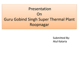 Presentation
On
Guru Gobind Singh Super Thermal Plant
Roopnagar
Submitted By:
Atul Kataria
 