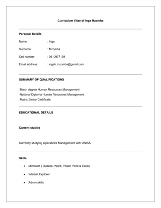 Curriculum Vitae of Inga Mzomba
Personal Details
Name : Inga
Surname : Mzomba
Cell number : 0610977139
Email address : ingah.mzomba@gmail.com
SUMMARY OF QUALIFICATIONS
Btech degree Human Resources Management
National Diploma Human Resources Management
Matric Senior Certificate
EDUCATIONAL DETAILS
Current studies
Currently studying Operations Management with UNISA.
____________________________________________________________________________
Skills
• Microsoft ( Outlook, Word, Power Point & Excel)
• Internet Explorer
• Admin skills
 
