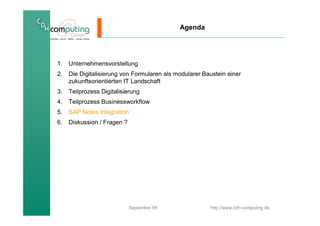 Agenda




1.   Unternehmensvorstellung
2.   Die Digitalisierung von Formularen als modularer Baustein einer
     zukunftsorientierten IT Landschaft
3.   Teilprozess Digitalisierung
4.   Teilprozess Businessworkflow
5.   SAP Notes Integration
6.   Diskussion / Fragen ?




                             September 09               http://www.cdh-computing.de
 
