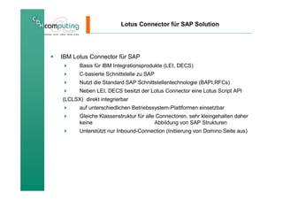 Lotus Connector für SAP Solution




IBM Lotus Connector für SAP
      Basis für IBM Integrationsprodukte (LEI, DECS)
      C-basierte Schnittstelle zu SAP
      Nutzt die Standard SAP Schnittstellentechnologie (BAPI,RFCs)
      Neben LEI, DECS besitzt der Lotus Connector eine Lotus Script API
(LCLSX) direkt integrierbar
      auf unterschiedlichen Betriebssystem-Plattformen einsetzbar
      Gleiche Klassenstruktur für alle Connectoren, sehr kleingehalten daher
      keine                           Abbildung von SAP Strukturen
      Unterstützt nur Inbound-Connection (Initiierung von Domino Seite aus)
 