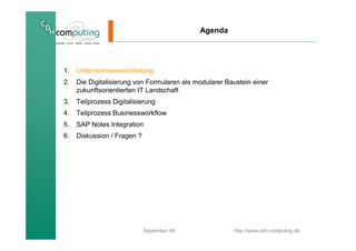 Agenda




1.   Unternehmensvorstellung
2.   Die Digitalisierung von Formularen als modularer Baustein einer
     zukunftsorientierten IT Landschaft
3.   Teilprozess Digitalisierung
4.   Teilprozess Businessworkflow
5.   SAP Notes Integration
6.   Diskussion / Fragen ?




                             September 09               http://www.cdh-computing.de
 
