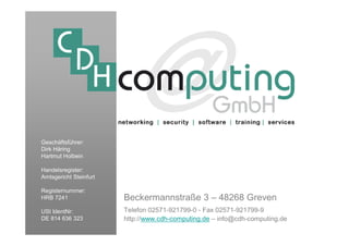 Geschäftsführer:
Dirk Häring
Hartmut Holbein

Handelsregister:
Amtsgericht Steinfurt

Registernummer:
HRB 7241                Beckermannstraße 3 – 48268 Greven
USt IdentNr:            Telefon 02571-921799-0 - Fax 02571-921799-9
DE 814 636 323          http://www.cdh-computing.de – info@cdh-computing.de
 