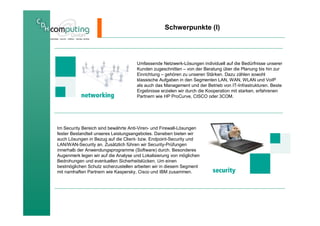 Schwerpunkte (I)




                                     Umfassende Netzwerk-Lösungen individuell auf die Bedürfnisse unserer
                                     Kunden zugeschnitten – von der Beratung über die Planung bis hin zur
                                     Einrichtung – gehören zu unseren Stärken. Dazu zählen sowohl
                                     klassische Aufgaben in den Segmenten LAN, WAN, WLAN und VoIP
                                     als auch das Management und der Betrieb von IT-Infrastrukturen. Beste
                                     Ergebnisse erzielen wir durch die Kooperation mit starken, erfahrenen
                                     Partnern wie HP ProCurve, CISCO oder 3COM.




Im Security Bereich sind bewährte Anti-Viren- und Firewall-Lösungen
fester Bestandteil unseres Leistungsangebotes. Daneben bieten wir
auch Lösungen in Bezug auf die Client- bzw. Endpoint-Security und
LAN/WAN-Security an. Zusätzlich führen wir Security-Prüfungen
innerhalb der Anwendungsprogramme (Software) durch. Besonderes
Augenmerk legen wir auf die Analyse und Lokalisierung von möglichen
Bedrohungen und eventuellen Sicherheitslücken. Um einen
bestmöglichen Schutz sicherzustellen arbeiten wir in diesem Segment
mit namhaften Partnern wie Kaspersky, Cisco und IBM zusammen.
 