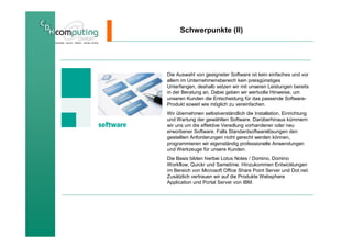 Schwerpunkte (II)




Die Auswahl von geeigneter Software ist kein einfaches und vor
allem im Unternehmensbereich kein preisgünstiges
Unterfangen, deshalb setzen wir mit unseren Leistungen bereits
in der Beratung an. Dabei geben wir wertvolle Hinweise, um
unseren Kunden die Entscheidung für das passende Software-
Produkt soweit wie möglich zu vereinfachen.
Wir übernehmen selbstverständlich die Installation, Einrichtung
und Wartung der gewählten Software. Darüberhinaus kümmern
wir uns um die effektive Veredlung vorhandener oder neu
erworbener Software. Falls Standardsoftwarelösungen den
gestellten Anforderungen nicht gerecht werden können,
programmieren wir eigenständig professionelle Anwendungen
und Werkzeuge für unsere Kunden.
Die Basis bilden hierbei Lotus Notes / Domino, Domino
Workflow, Quickr und Sametime. Hinzukommen Entwicklungen
im Bereich von Microsoft Office Share Point Server und Dot.net.
Zusätzlich vertrauen wir auf die Produkte Websphere
Application und Portal Server von IBM.
 