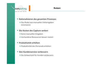 Nutzen




Rationalisieren des gesamten Prozesses
  Das Risiko von manuellen Fehleingaben
  minimieren

Die Kosten des Capture senken
  Keine manuellen Eingaben
  Vorhandene Ressourcen besser nutzen

Produktivität erhöhen
  Produktivität des Personals erhöhen

Den Kundenservice verbessern
  Die Antwortzeit für Kunden verbessern
 