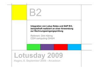 B2
            Integration von Lotus Notes und SAP R/3,
            beispielhaft realisiert an einer Anwendung
            zur Rechnungseingangsprüfung

            Referent: Dirk Häring
            CDH computing GmbH




Lotusday 2009
Hagen, 8. September 2009 - Arcadeon
 