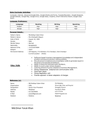 Extra Curricular Activities:
Computer, Internet, Advanced Google Sites, Google Sheets and Forms, Youtube/Education, Google Hangouts,
Google Website, Google Map, Google Drive, Google Glass, Graphics, Smart Interactive Board, Google Class
Room.
Language Proficiency:
Language Reading Writing Speaking
English High High High
Bangla High High High
Personal Details :
Father's Name : Md.Rafiqul Islam Khan
Mother's Name : Mrs.Shahjadhi Begum
Date of Birth : August 16, 1983
Gender : Male
Marital Status : Married
Nationality : Bangladeshi
National Id No. : 1312218379684
Religion : Islam
Permanent Address : Vill-Hapania, P.O-Ashikati, P.S-Chandpur, Dist-Chandpur
Other Skills :
Current Location :Dhaka
 Software based inventory management knowledge and independent
problem solving and decision making abilities.
 Should posse’s analytical and presentation skills to generate report in
Windows and operational Software.
 Ability to lead and motivate team members.
 Ability to work under stress situation.
 Catering all kind of quires related to Inventory Management.
 Strong interpersonal, analytical and communication skills
 Good team player
 Strong Negotiation skill
 Positive approach to faster adaptation of changes
Reference (s):
Name : Md.Shafiqul Islam Khan Md.Shahjahan
Organization : SIBL Moon Light Clinic and Hospital
Designation : Senior Vice President Managing Director
Address : Motijheel Nayabazar, Dhaka
Mobile : 01715078959 01817579199
E-Mail : joykaif@gmail.com Pabir019@gmail.com
Relation : Relative Relative
Md.Omar Faruk Khan
 