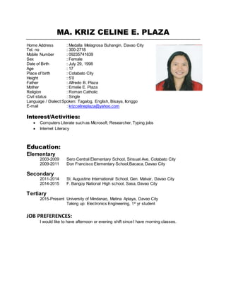 MA. KRIZ CELINE E. PLAZA
Home Address : Medalla Melagrosa Buhangin, Davao City
Tel. no : 300-2718
Mobile Number : 09235741639
Sex : Female
Date of Birth : July 29, 1998
Age : 17
Place of birth : Cotabato City
Height : 5’0
Father : Alfredo B. Plaza
Mother : Emelie E. Plaza
Religion : Roman Catholic
Civil status : Single
Language / Dialect Spoken: Tagalog, English, Bisaya, Ilonggo
E-mail : krizcelineplaza@yahoo.com
Interest/Activities:
 Computers Literate such as Microsoft, Researcher, Typing jobs
 Internet Literacy
Education:
Elementary
2003-2009 Sero Central Elementary School, Sinsuat Ave, Cotabato City
2009-2011 Don Francisco Elementary School,Bacaca, Davao City
Secondary
2011-2014 St. Augustine International School, Gen. Malvar, Davao City
2014-2015 F. Bangoy National High school, Sasa, Davao City
Tertiary
2015-Present University of Mindanao, Matina Aplaya, Davao City
Taking up: Electronics Engineering, 1st
yr student
JOB PREFERENCES:
I would like to have afternoon or evening shift since I have morning classes.
 