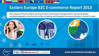 Eastern Europe B2C E-commerce Report 2013
Facts, Figures & Trends of 2012 and Forecast 2013 of the Eastern European B2C E-commerce Market
Including Infographics and Country Profiles of Leading and Emerging E-commerce Markets in Eastern Europe

Powered by:

www.ecommerce-europe.eu

 