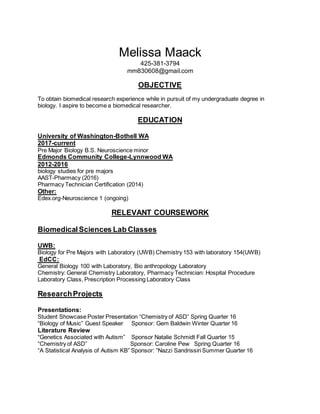 Melissa Maack
425-381-3794
mm830608@gmail.com
OBJECTIVE
To obtain biomedical research experience while in pursuit of my undergraduate degree in
biology. I aspire to become a biomedical researcher.
EDUCATION
University of Washington-Bothell WA
2017-current
Pre Major Biology B.S. Neuroscience minor
Edmonds Community College-Lynnwood WA
2012-2016
biology studies for pre majors
AAST-Pharmacy (2016)
Pharmacy Technician Certification (2014)
Other:
Edex.org-Neuroscience 1 (ongoing)
RELEVANT COURSEWORK
Biomedical Sciences Lab Classes
UWB:
Biology for Pre Majors with Laboratory (UWB) Chemistry 153 with laboratory 154(UWB)
EdCC:
General Biology 100 with Laboratory, Bio anthropology Laboratory
Chemistry: General Chemistry Laboratory, Pharmacy Technician: Hospital Procedure
Laboratory Class, Prescription Processing Laboratory Class
ResearchProjects
Presentations:
Student Showcase Poster Presentation “Chemistry of ASD” Spring Quarter 16
“Biology of Music” Guest Speaker Sponsor: Gem Baldwin Winter Quarter 16
Literature Review
“Genetics Associated with Autism” Sponsor Natalie Schmidt Fall Quarter 15
“Chemistry of ASD” Sponsor: Caroline Pew Spring Quarter 16
“A Statistical Analysis of Autism KB” Sponsor: “Nazzi Sandrissiri Summer Quarter 16
 