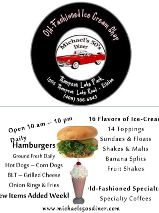 16 Flavors of Ice-Cream
14 Toppings
Sundaes & Floats
Shakes & Malts
Banana Splits
Fruit Shakes
Old-Fashioned Specialti
Specialty Coffees
Hamburgers
Ground FreshDaily
Hot Dogs – Corn Dogs
BLT – Grilled Cheese
Onion Rings & Fries
ew Items Added Weekly!
www.michaels50sdiner.com
 