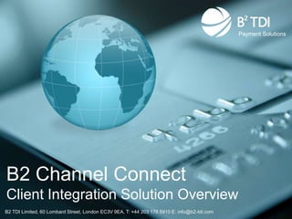 Payment Solutions




B2 Channel Connect
Client Integration Solution Overview
B2 TDI Limited, 60 Lombard Street, London EC3V 9EA, T: +44 203 178 5910 E: info@b2-tdi.com
 
