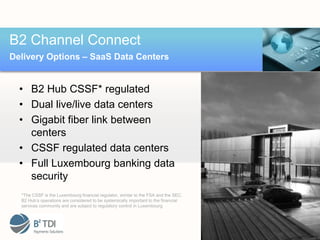 B2 Channel Connect
Delivery Options – SaaS Data Centers


  • B2 Hub CSSF* regulated
  • Dual live/live data centers
  • Gigabit fiber link between
    centers
  • CSSF regulated data centers
  • Full Luxembourg banking data
    security
  *The CSSF is the Luxembourg financial regulator, similar to the FSA and the SEC.
  B2 Hub’s operations are considered to be systemically important to the financial
  services community and are subject to regulatory control in Luxembourg
 