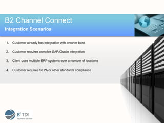 B2 Channel Connect
Integration Scenarios

1.   Customer already has integration with another bank

2.   Customer requires complex SAP/Oracle integration

3.   Client uses multiple ERP systems over a number of locations

4.   Customer requires SEPA or other standards compliance
 