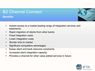 B2 Channel Connect
Benefits


  •   Instant access to a market leading range of integration services and
      experience
  •   Rapid migration of clients from other banks
  •   Fixed integration costs
  •   Lower integration costs
  •   Shorter time to market
  •   Significant competitive advantages
  •   Eases client and bank resource constraints
  •   Increased client integration capacity
  •   Provides a channel for other value added services in future
 