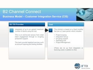 B2 Channel Connect
Business Model – Customer Integration Service (CIS)

     B2 TDI Provides                                   Cost

          Integration of up to an agreed maximum              The contract is based on a fixed monthly
      1                                                 2
          number of clients using the hub.                    fee over a 3 year period, which includes:

          This is an end-to-end service from initial          •   Project scoping
          client engagement through to on-going               •   Integration set-up
          production support.                                 •   On-going support
                                                              •   Operating cost
          The bank provide logistical services such           •   Project Management
          as account opening and testing facilities

                                                              (There are no up front integration or
                                                              licencing costs in addition to this)
 