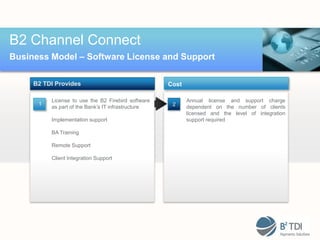 B2 Channel Connect
Business Model – Software License and Support

     B2 TDI Provides                                Cost

          License to use the B2 Firebird software          Annual license and support charge
      1                                              2
          as part of the Bank’s IT infrastructure          dependent on the number of clients
                                                           licensed and the level of integration
          Implementation support                           support required

          BA Training

          Remote Support

          Client Integration Support
 