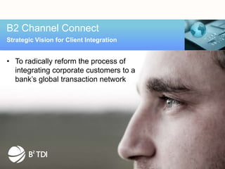 B2 Channel Connect
Strategic Vision for Client Integration


• To radically reform the process of
  integrating corporate customers to a
  bank’s global transaction network
 