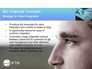 B2 Channel Connect
Strategy for Client Integration


  •   To reduce the timescales for client
      integration from months to weeks or days
  •   To significantly reduce the costs of
      customer integration
  •   To provide a single integrated channel
      between a bank and its customers for all
      cash management and other electronic
      value added e-business services
  •   To support all current and future
      standards (SEPA, ISO20022 etc.)
 