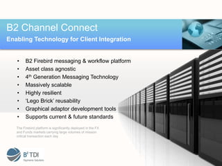 B2 Channel Connect
Enabling Technology for Client Integration


   •     B2 Firebird messaging & workflow platform
   •     Asset class agnostic
   •     4th Generation Messaging Technology
   •     Massively scalable
   •     Highly resilient
   •     ‘Lego Brick’ reusability
   •     Graphical adaptor development tools
   •     Supports current & future standards
   The Firebird platform is significantly deployed in the FX
   and Funds markets carrying large volumes of mission
   critical transaction each day
 