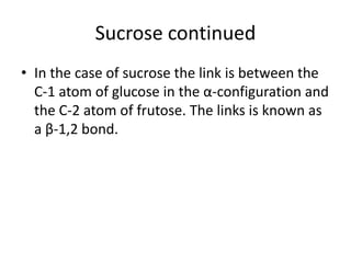 Sucrose continued
• In the case of sucrose the link is between the
  C-1 atom of glucose in the α-configuration and
  the C-2 atom of frutose. The links is known as
  a β-1,2 bond.
 
