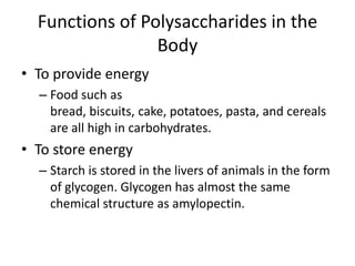 Functions of Polysaccharides in the
                 Body
• To provide energy
  – Food such as
    bread, biscuits, cake, potatoes, pasta, and cereals
    are all high in carbohydrates.
• To store energy
  – Starch is stored in the livers of animals in the form
    of glycogen. Glycogen has almost the same
    chemical structure as amylopectin.
 