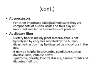 (cont.)
• As precursors
   – For other important biological molecules they are
     components of nucleic acids and thus play an
     important role in the biosynthesis of proteins.
• As dietary fiber
   – Dietary fiber is mainly plant material that is not
     hydrolysed by enzymes secreted by the human
     digestive tract by may be digested by microflora in the
     gut.
   – It may be helpful in preventing conditions such as
     diverticulosis, irritable bowel
     syndrome, obesity, Crohn’s disease, haemerrhoids and
     diabetes mellitus.
 