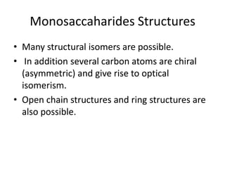 Monosaccaharides Structures
• Many structural isomers are possible.
• In addition several carbon atoms are chiral
  (asymmetric) and give rise to optical
  isomerism.
• Open chain structures and ring structures are
  also possible.
 