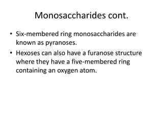 Monosaccharides cont.
• Six-membered ring monosaccharides are
  known as pyranoses.
• Hexoses can also have a furanose structure
  where they have a five-membered ring
  containing an oxygen atom.
 