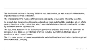 McKinsey & Company 1
The invasion of Ukraine in February 2022 has had deep human, as well as social and economic,
impact across countries and sectors.
The implications of the invasion of Ukraine are also rapidly evolving and inherently uncertain.
As a result, this document and the data and analysis it sets out should be treated as a best-efforts
perspective at a specific point of time, which seeks to help inform discussion and decisions taken
by leaders of relevant organizations.
The document does not set out economic or geopolitical forecasts and should not be treated as
doing so. It also does not provide legal analysis, including but not limited to legal advice on
sanctions or export control issues.
The document should be treated as confidential and should not be shared without written approval
from McKinsey & Company.
 