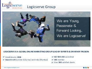 www.logicservedigital.com 
Logicserve Group 
LOGICSERVE IS A GLOBAL ONLINE MARKETING GROUP LEAD BY EXPERTS & DRIVEN BY PASSION 
Established in 2006 
Based in UK (London & Surrey) and India (Mumbai) 
ISO 9001 BSI accredited 
IAB member 
Over 500satisfied clients  